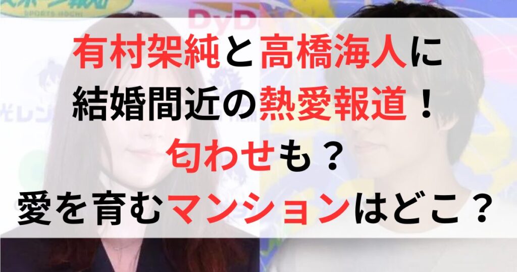 有村架純と高橋海人に結婚間近の熱愛報道！匂わせも？愛を育むマンションはどこ？