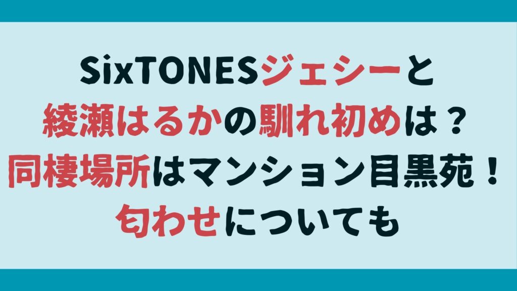 SixTONESジェシーと綾瀬はるかの馴れ初めは？同棲場所はマンション目黒苑！匂わせについても