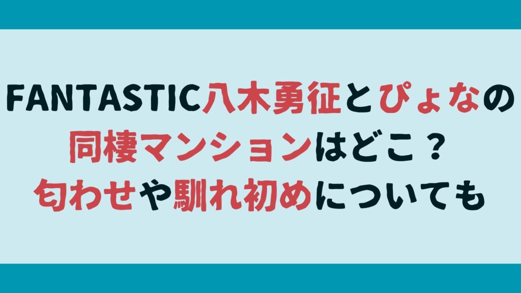 FANTASTIC八木勇征とぴょなの同棲マンションはどこ？匂わせや馴れ初めについても