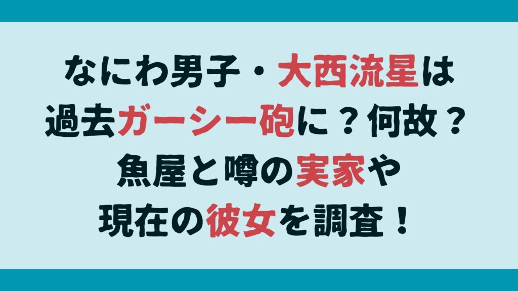 タイトル：なにわ男子・大西流星は過去ガーシー砲に？何故？魚屋と噂の実家や現在の彼女を調査！