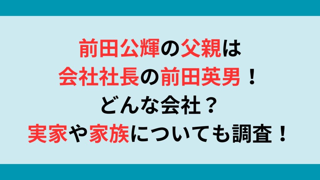 前田公輝の父親は会社社長の前田英男！どんな会社？実家や家族についても調査！