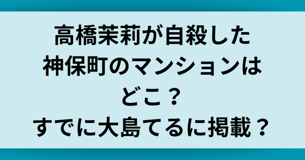 高橋茉莉が自殺した神保町のマンションはどこ？すでに大島てるに掲載？