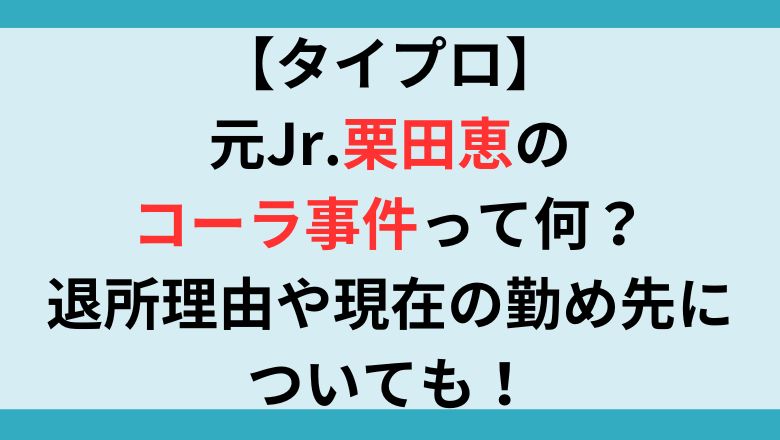 【タイプロ】元Jr.栗田恵のコーラ事件って何？退所理由や現在の勤め先についても！