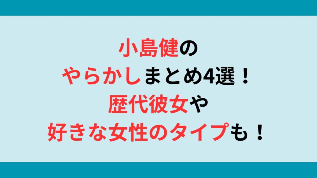 小島健のやらかしまとめ4選！歴代彼女や好きな女性のタイプも調査！