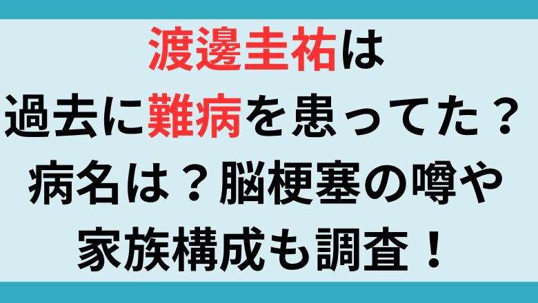 渡邊圭祐は過去に難病を患ってた？病名は？脳梗塞の噂や家族構成も調査！