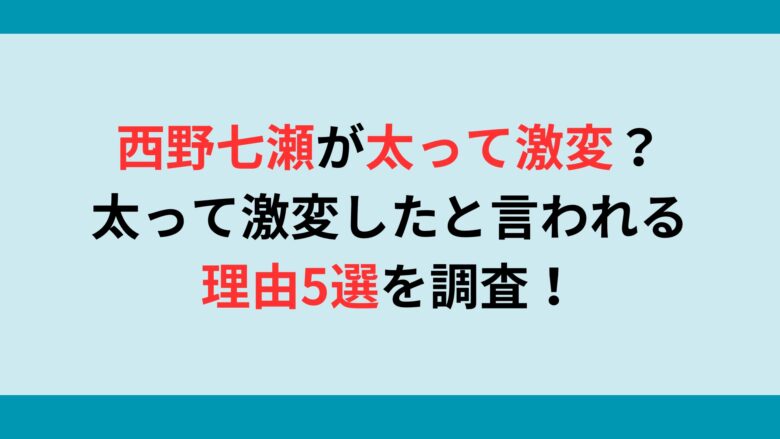 西野七瀬が太って激変？太って激変したと言われる理由5選を調査！